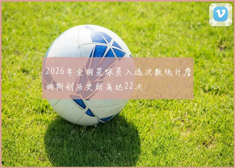 2026年全明星球员入选次数统计詹姆斯创历史新高达22次