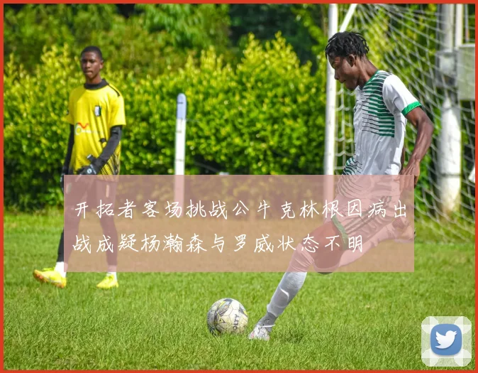 开拓者客场挑战公牛克林根因病出战成疑杨瀚森与罗威状态不明