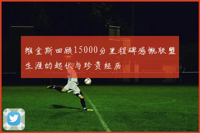 维金斯回顾15000分里程碑感慨联盟生涯的起伏与珍贵经历