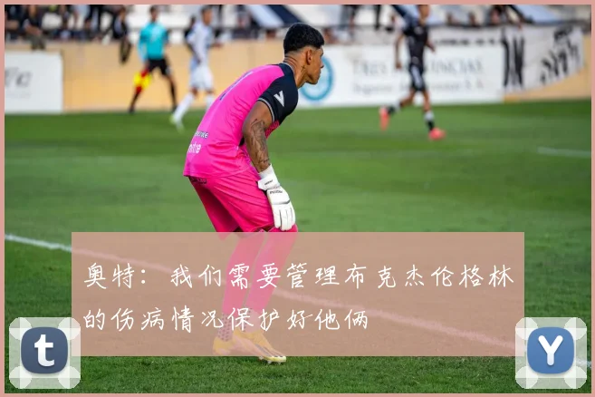 奥特：我们需要管理布克杰伦格林的伤病情况保护好他俩