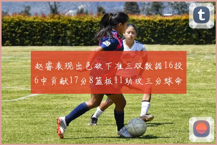 赵睿表现出色砍下准三双数据16投6中贡献17分8篮板11助攻三分球命中率高达385
