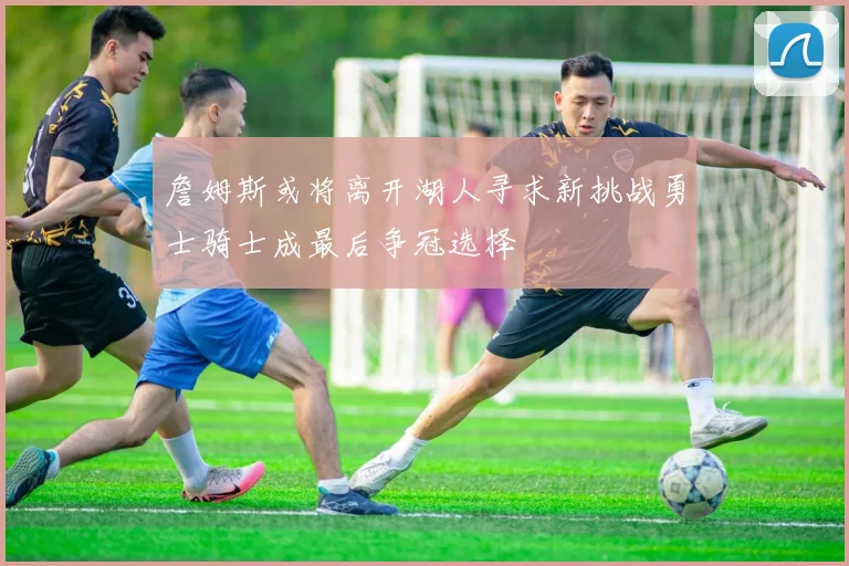 詹姆斯或将离开湖人寻求新挑战勇士骑士成最后争冠选择