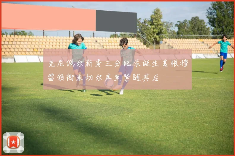 克尼佩尔新秀三分纪录诞生基根穆雷领衔米切尔库里紧随其后