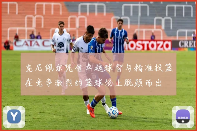 克尼佩尔凭借卓越球智与精准投篮在竞争激烈的篮球场上脱颖而出
