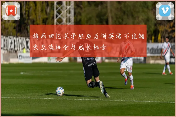 梅西回忆求学经历后悔英语不佳错失交流机会与成长机会