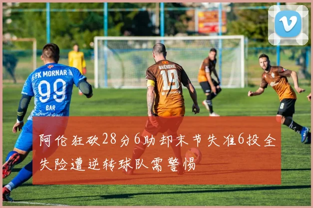 阿伦狂砍28分6助却末节失准6投全失险遭逆转球队需警惕