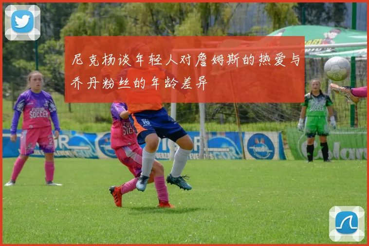 尼克杨谈年轻人对詹姆斯的热爱与乔丹粉丝的年龄差异